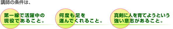講師の条件は、第一線で活躍中の現役であること。　何度も足を運んでくれること。　真剣に人を育てようという強い意志があること。